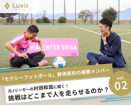 【vol.02】「セクシーフットボール」　　　　　　　野洲高校の優勝メンバー、元Jリーガーの村田和哉に聞く！　　　　　　　　挑戦は人をどこまで走らせるのか